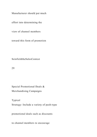 Manufacturer should put much
effort into determining the
view of channel members
toward this form of promotion
SeinfieldtheSalesContest
29
Special Promotional Deals &
Merchandising Campaigns
Typical
Strategy: Include a variety of push-type
promotional deals such as discounts
to channel members to encourage
 