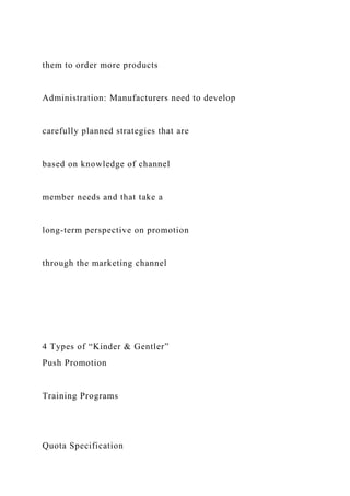 them to order more products
Administration: Manufacturers need to develop
carefully planned strategies that are
based on knowledge of channel
member needs and that take a
long-term perspective on promotion
through the marketing channel
4 Types of “Kinder & Gentler”
Push Promotion
Training Programs
Quota Specification
 