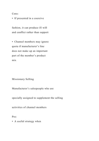 Cons:
• If presented in a coercive
fashion, it can produce ill will
and conflict rather than support
• Channel members may ignore
quota if manufacturer’s line
does not make up an important
part of the member’s product
mix
Missionary Selling
Manufacturer’s salespeople who are
specially assigned to supplement the selling
activities of channel members
Pro:
• A useful strategy when
 