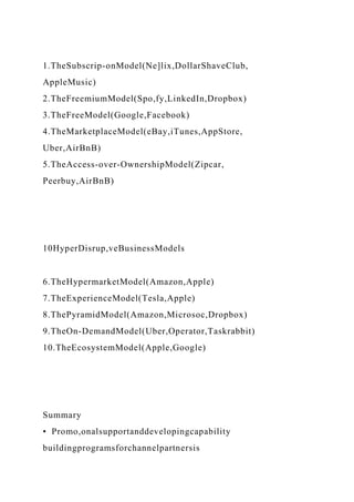 1.TheSubscrip-onModel(Ne]lix,DollarShaveClub,
AppleMusic)
2.TheFreemiumModel(Spo,fy,LinkedIn,Dropbox)
3.TheFreeModel(Google,Facebook)
4.TheMarketplaceModel(eBay,iTunes,AppStore,
Uber,AirBnB)
5.TheAccess-over-OwnershipModel(Zipcar,
Peerbuy,AirBnB)
10HyperDisrup,veBusinessModels
6.TheHypermarketModel(Amazon,Apple)
7.TheExperienceModel(Tesla,Apple)
8.ThePyramidModel(Amazon,Microsoc,Dropbox)
9.TheOn-DemandModel(Uber,Operator,Taskrabbit)
10.TheEcosystemModel(Apple,Google)
Summary
• Promo,onalsupportanddevelopingcapability
buildingprogramsforchannelpartnersis
 