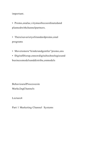 important.
• Promo,onalac,vitymustbecoordinatedand
plannedwithchannelpartners.
• Thereisavarietyofstandardpromo,onal
programs
• Movetomore“kinderandgentler”promo,ons
• DigitalDisrup,onnewdigitaltechnologiesand
businessmodelsanddistribu,onmodels
BehaviouralProcessesin
Marke2ngChannels
Lecture4
Part 1 Marketing Channel Systems
 