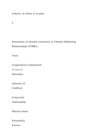 website, in whole or in part.
2
Interaction of channel constructs in Channel Marketing
Relationships (CMRs)
Trust
Cooperation Commitment
(+) or (-)
Outcomes
(absence of
Conflict)
Long-term
relationship
Shared values
Personality
Factors
 