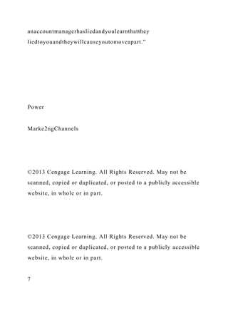 anaccountmanagerhasliedandyoulearnthatthey
liedtoyouandtheywillcauseyoutomoveapart.”
Power
Marke2ngChannels
©2013 Cengage Learning. All Rights Reserved. May not be
scanned, copied or duplicated, or posted to a publicly accessible
website, in whole or in part.
©2013 Cengage Learning. All Rights Reserved. May not be
scanned, copied or duplicated, or posted to a publicly accessible
website, in whole or in part.
7
 