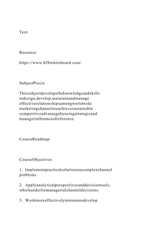 Text
Resource
https://www.b2bwhiteboard.com/
SubjectPrecis
Thissubjectdevelopstheknowledgeandskills
todesign,develop,maintainandmanage
effectiverelationshipsamongworldwide
marketingchannelstoachievesustainable
competitiveadvantagebyusingstrategicand
managerialframesofreference.
CourseRoadmap
CourseObjectives
1. Implementpracticalsolutionstocomplexchannel
problems
2. Applyanalyticalperspectivesanddecisiontools,
whichunderliemanagerialchanneldecisions.
3. Workmoreeffectivelyinteamstodevelop
 