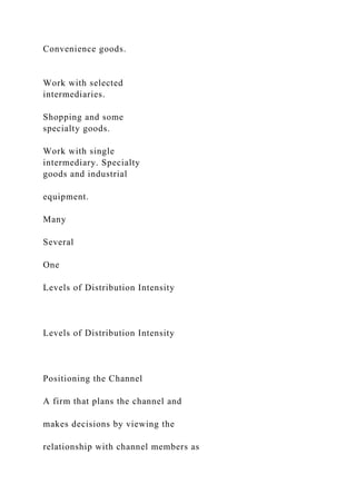 Convenience goods.
Work with selected
intermediaries.
Shopping and some
specialty goods.
Work with single
intermediary. Specialty
goods and industrial
equipment.
Many
Several
One
Levels of Distribution Intensity
Levels of Distribution Intensity
Positioning the Channel
A firm that plans the channel and
makes decisions by viewing the
relationship with channel members as
 