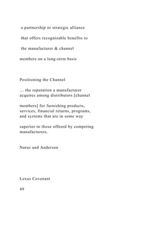 a partnership or strategic alliance
that offers recognizable benefits to
the manufacturer & channel
members on a long-term basis
Positioning the Channel
… the reputation a manufacturer
acquires among distributors [channel
members] for furnishing products,
services, financial returns, programs,
and systems that are in some way
superior to those offered by competing
manufacturers.
Narus and Anderson
Lexus Covenant
49
 