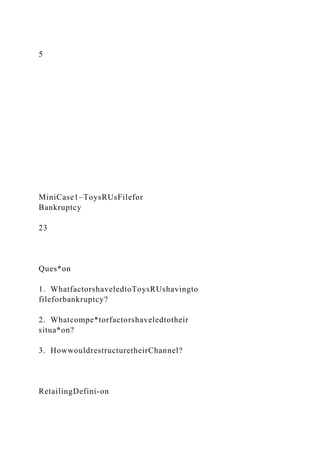5
MiniCase1–ToysRUsFilefor
Bankruptcy
23
Ques*on
1. WhatfactorshaveledtoToysRUshavingto
fileforbankruptcy?
2. Whatcompe*torfactorshaveledtotheir
situa*on?
3. HowwouldrestructuretheirChannel?
RetailingDefini-on
 