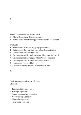 9
RetailTrendsandPredic-ons2018
1. Choreshoppingwillbecomeeasier
2. Retailerswillenableshopperstobuildandcustomize
products
3. Retailerswillincreasinglyreplyonrobots
4. Retailerswillstepuptheirsocialmediastrategies
5. Datawilldriveretaildecisions
6. Augmentedrealitytechnologywillgetsophis*cated
7. Bricksandmortarstoreswillcon*nuetoflourish
8. Healthyandenvironmentfriendlylifestyles
9. Inhomeservicesanddelivery
10. Retailersthatcurateassortmentswillwin
39
Facilita-ngAgenciesinMarke-ng
Channels
• Transportation agencies
• Storage agencies
• Order processing agencies
• Advertising agencies
• Financial agencies
• Insurance companies
 
