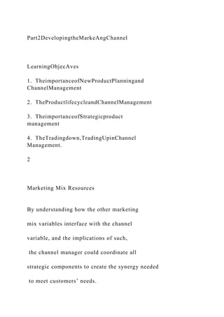 Part2DevelopingtheMarkeAngChannel
LearningObjecAves
1. TheimportanceofNewProductPlanningand
ChannelManagement
2. TheProductlifecycleandChannelManagement
3. TheimportanceofStrategicproduct
management
4. TheTradingdown,TradingUpinChannel
Management.
2
Marketing Mix Resources
By understanding how the other marketing
mix variables interface with the channel
variable, and the implications of such,
the channel manager could coordinate all
strategic components to create the synergy needed
to meet customers’ needs.
 