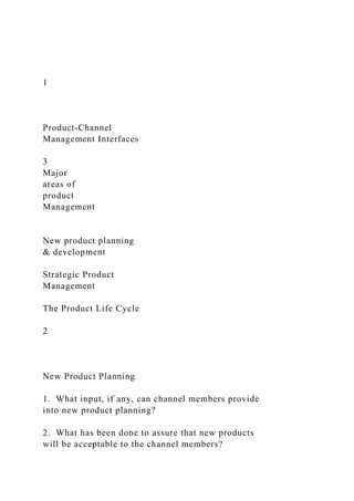 1
Product-Channel
Management Interfaces
3
Major
areas of
product
Management
New product planning
& development
Strategic Product
Management
The Product Life Cycle
2
New Product Planning
1. What input, if any, can channel members provide
into new product planning?
2. What has been done to assure that new products
will be acceptable to the channel members?
 