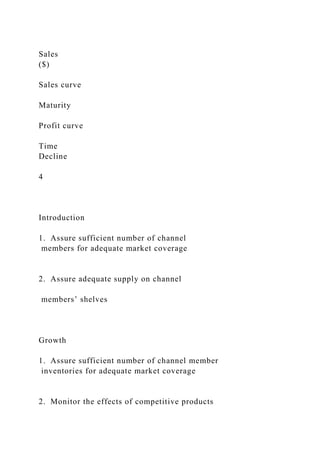 Sales
($)
Sales curve
Maturity
Profit curve
Time
Decline
4
Introduction
1. Assure sufficient number of channel
members for adequate market coverage
2. Assure adequate supply on channel
members’ shelves
Growth
1. Assure sufficient number of channel member
inventories for adequate market coverage
2. Monitor the effects of competitive products
 