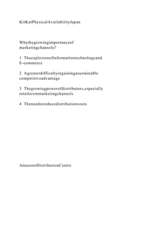 KitKatPhysicalAvailabilityJapan
Whythegrowingimportanceof
marketingchannels?
1 Theexplosionofinformationtechnologyand
E-commerce
2 Agreaterdifficultyingainingasustainable
competitiveadvantage
3 Thegrowingpowerofdistributors,especially
retailersinmarketingchannels
4 Theneedtoreducedistributioncosts
AmazonsDistributionCentre
 