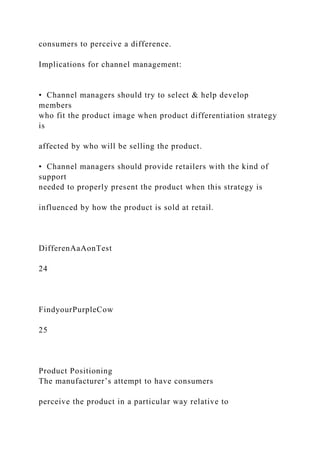 consumers to perceive a difference.
Implications for channel management:
• Channel managers should try to select & help develop
members
who fit the product image when product differentiation strategy
is
affected by who will be selling the product.
• Channel managers should provide retailers with the kind of
support
needed to properly present the product when this strategy is
influenced by how the product is sold at retail.
DifferenAaAonTest
24
FindyourPurpleCow
25
Product Positioning
The manufacturer’s attempt to have consumers
perceive the product in a particular way relative to
 