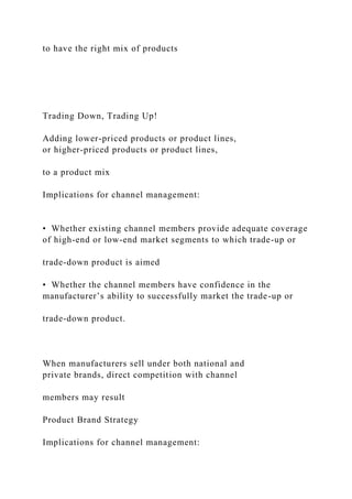 to have the right mix of products
Trading Down, Trading Up!
Adding lower-priced products or product lines,
or higher-priced products or product lines,
to a product mix
Implications for channel management:
• Whether existing channel members provide adequate coverage
of high-end or low-end market segments to which trade-up or
trade-down product is aimed
• Whether the channel members have confidence in the
manufacturer’s ability to successfully market the trade-up or
trade-down product.
When manufacturers sell under both national and
private brands, direct competition with channel
members may result
Product Brand Strategy
Implications for channel management:
 