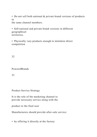 • Do not sell both national & private brand versions of products
to
the same channel members.
• Sell national and private brand versions in different
geographical
territories.
• Physically vary products enough to minimize direct
competition
32
PowerofBrands
33
Product Service Strategy
It is the role of the marketing channel to
provide necessary service along with the
product to the final user
Manufacturers should provide after-sale service:
• by offering it directly at the factory
 