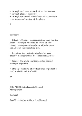 • through their own network of service centers
• through channel members
• through authorized independent service centers
• by some combination of the above
7
Summary
• Effective Channel management requires that the
channel manager be aware be aware of how
channel management interfaces with the other
variables of the marketing mix.
• Examined the strategic interface between
product management and channel management
• Product life-cycle implications for channel
manager important
• Strategic viability of product lines important to
remain viable and profitable
35
CHAPTERPricingIssuesinChannel
Management
Lecture8
Part2DevelopingtheMarkeAngChannel
 