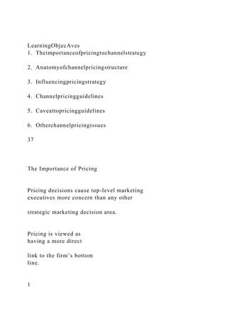 LearningObjecAves
1. Theimportanceofpricingtochannelstrategy
2. Anatomyofchannelpricingstructure
3. Influencingpricingstrategy
4. Channelpricingguidelines
5. Caveattopricingguidelines
6. Otherchannelpricingissues
37
The Importance of Pricing
Pricing decisions cause top-level marketing
executives more concern than any other
strategic marketing decision area.
Pricing is viewed as
having a more direct
link to the firm’s bottom
line.
1
 