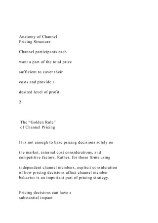 Anatomy of Channel
Pricing Structure
Channel participants each
want a part of the total price
sufficient to cover their
costs and provide a
desired level of profit.
2
The “Golden Rule”
of Channel Pricing
It is not enough to base pricing decisions solely on
the market, internal cost considerations, and
competitive factors. Rather, for those firms using
independent channel members, explicit consideration
of how pricing decisions affect channel member
behavior is an important part of pricing strategy.
Pricing decisions can have a
substantial impact
 