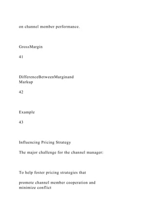 on channel member performance.
GrossMargin
41
DifferenceBetweenMarginand
Markup
42
Example
43
Influencing Pricing Strategy
The major challenge for the channel manager:
To help foster pricing strategies that
promote channel member cooperation and
minimize conflict
 
