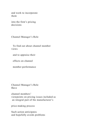 and work to incorporate
them
into the firm’s pricing
decisions
Channel Manager’s Role
To find out about channel member
views
and to appraise their
effects on channel
member performance
Channel Manager’s Role
Have
channel members’
viewpoints on pricing issues included as
an integral part of the manufacturer’s
price-making process
Such action anticipates
and hopefully avoids problems
 