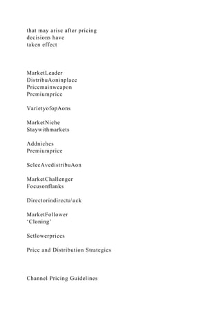 that may arise after pricing
decisions have
taken effect
MarketLeader
DistribuAoninplace
Pricemainweapon
Premiumprice
VarietyofopAons
MarketNiche
Staywithmarkets
Addniches
Premiumprice
SelecAvedistribuAon
MarketChallenger
Focusonflanks
Directorindirectaack
MarketFollower
‘Cloning’
Setlowerprices
Price and Distribution Strategies
Channel Pricing Guidelines
 