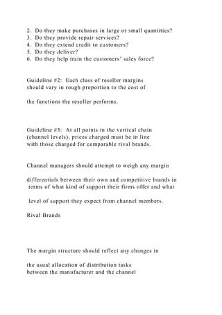 2. Do they make purchases in large or small quantities?
3. Do they provide repair services?
4. Do they extend credit to customers?
5. Do they deliver?
6. Do they help train the customers’ sales force?
Guideline #2: Each class of reseller margins
should vary in rough proportion to the cost of
the functions the reseller performs.
Guideline #3: At all points in the vertical chain
(channel levels), prices charged must be in line
with those charged for comparable rival brands.
Channel managers should attempt to weigh any margin
differentials between their own and competitive brands in
terms of what kind of support their firms offer and what
level of support they expect from channel members.
Rival Brands
The margin structure should reflect any changes in
the usual allocation of distribution tasks
between the manufacturer and the channel
 