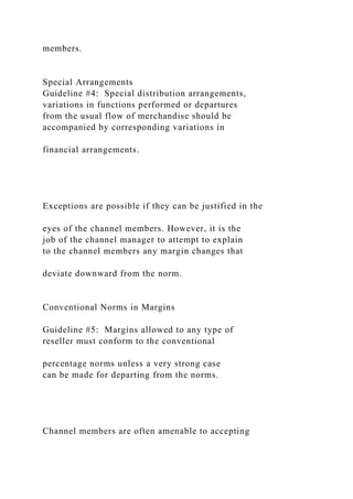 members.
Special Arrangements
Guideline #4: Special distribution arrangements,
variations in functions performed or departures
from the usual flow of merchandise should be
accompanied by corresponding variations in
financial arrangements.
Exceptions are possible if they can be justified in the
eyes of the channel members. However, it is the
job of the channel manager to attempt to explain
to the channel members any margin changes that
deviate downward from the norm.
Conventional Norms in Margins
Guideline #5: Margins allowed to any type of
reseller must conform to the conventional
percentage norms unless a very strong case
can be made for departing from the norms.
Channel members are often amenable to accepting
 