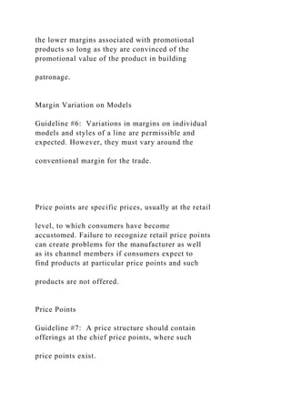 the lower margins associated with promotional
products so long as they are convinced of the
promotional value of the product in building
patronage.
Margin Variation on Models
Guideline #6: Variations in margins on individual
models and styles of a line are permissible and
expected. However, they must vary around the
conventional margin for the trade.
Price points are specific prices, usually at the retail
level, to which consumers have become
accustomed. Failure to recognize retail price points
can create problems for the manufacturer as well
as its channel members if consumers expect to
find products at particular price points and such
products are not offered.
Price Points
Guideline #7: A price structure should contain
offerings at the chief price points, where such
price points exist.
 