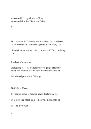 Amazon Pricing Model – Why
Amazon Hide its Cheapest Price
57
If the price differences are not closely associated
with visible or identified product features, the
channel members will have a more difficult selling
job.
Product Variations
Guideline #8: A manufacturer’s price structure
must reflect variations in the attractiveness of
individual product offerings.
Guideline Caveat
Particular circumstances and situations exist
in which the prior guidelines will not apply or
will be irrelevant.
5
 