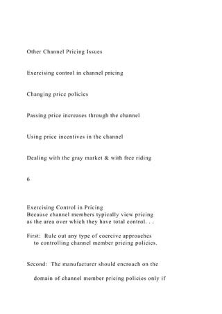 Other Channel Pricing Issues
Exercising control in channel pricing
Changing price policies
Passing price increases through the channel
Using price incentives in the channel
Dealing with the gray market & with free riding
6
Exercising Control in Pricing
Because channel members typically view pricing
as the area over which they have total control. . .
First: Rule out any type of coercive approaches
to controlling channel member pricing policies.
Second: The manufacturer should encroach on the
domain of channel member pricing policies only if
 