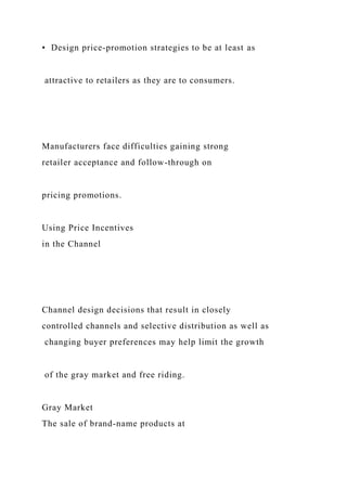 • Design price-promotion strategies to be at least as
attractive to retailers as they are to consumers.
Manufacturers face difficulties gaining strong
retailer acceptance and follow-through on
pricing promotions.
Using Price Incentives
in the Channel
Channel design decisions that result in closely
controlled channels and selective distribution as well as
changing buyer preferences may help limit the growth
of the gray market and free riding.
Gray Market
The sale of brand-name products at
 