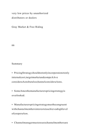 very low prices by unauthorized
distributors or dealers
Gray Market & Free Riding
66
Summary
• PricingStrategyshouldnotonlyincorporatenotonly
internalcost,targetmarketandcompeAAve
consideraAonsbutalsochannelconsideraAons.
• SomeAmesthemanufacturerspricingstrategyis
overlooked.
• Manufacturerspricingstrategymustbecongruent
withchannelmembersintereststoachieveahighlevel
ofcooperaAon.
• Channelmanagermustensurechannelmembersare
 