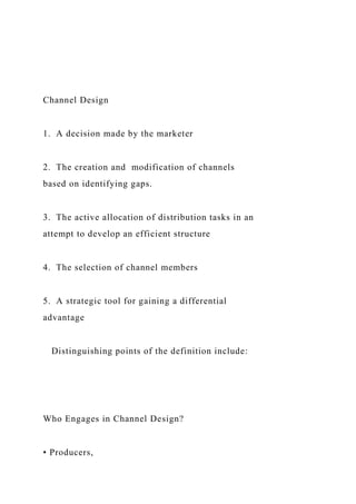 Channel Design
1. A decision made by the marketer
2. The creation and modification of channels
based on identifying gaps.
3. The active allocation of distribution tasks in an
attempt to develop an efficient structure
4. The selection of channel members
5. A strategic tool for gaining a differential
advantage
Distinguishing points of the definition include:
Who Engages in Channel Design?
• Producers,
 