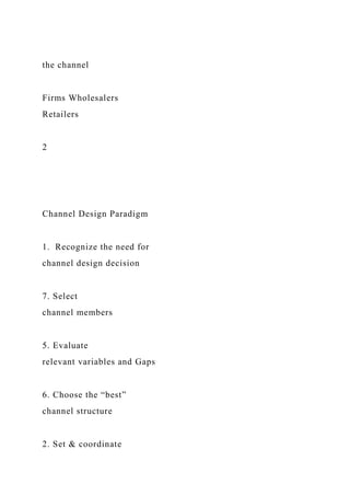 the channel
Firms Wholesalers
Retailers
2
Channel Design Paradigm
1. Recognize the need for
channel design decision
7. Select
channel members
5. Evaluate
relevant variables and Gaps
6. Choose the “best”
channel structure
2. Set & coordinate
 