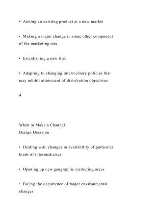 • Aiming an existing product at a new market
• Making a major change in some other component
of the marketing mix
• Establishing a new firm
• Adapting to changing intermediary policies that
may inhibit attainment of distribution objectives
4
When to Make a Channel
Design Decision
• Dealing with changes in availability of particular
kinds of intermediaries
• Opening up new geographic marketing areas
• Facing the occurrence of major environmental
changes
 