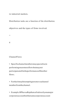 in industrial markets.
Distribution tasks are a function of the distribution
objectives and the types of firms involved.
=
6
ChannelFlows
• Specificchannelmembersmayspecialisein
performingoneormoreflowsbutmaynot
participateatallintheperformanceoftheother
flows.
• Furtheritmaybetemptingtoremoveachannel
memberfromthechannel.
• Example.HPhaveaRepthatcallsdirectlyonamajor
corporateaccountbutthatsamecorporateaccount
 