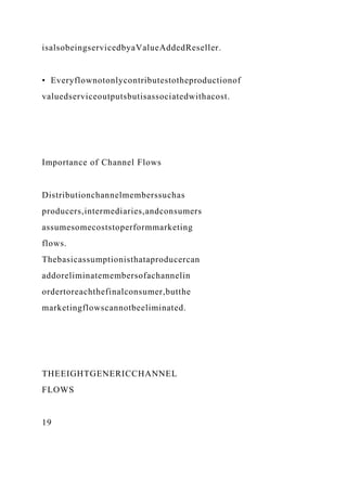 isalsobeingservicedbyaValueAddedReseller.
• Everyflownotonlycontributestotheproductionof
valuedserviceoutputsbutisassociatedwithacost.
Importance of Channel Flows
Distributionchannelmemberssuchas
producers,intermediaries,andconsumers
assumesomecoststoperformmarketing
flows.
Thebasicassumptionisthataproducercan
addoreliminatemembersofachannelin
ordertoreachthefinalconsumer,butthe
marketingflowscannotbeeliminated.
THEEIGHTGENERICCHANNEL
FLOWS
19
 