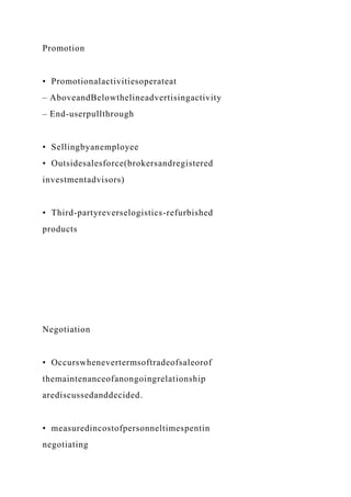 Promotion
• Promotionalactivitiesoperateat
– AboveandBelowthelineadvertisingactivity
– End-userpullthrough
• Sellingbyanemployee
• Outsidesalesforce(brokersandregistered
investmentadvisors)
• Third-partyreverselogistics-refurbished
products
Negotiation
• Occurswhenevertermsoftradeofsaleorof
themaintenanceofanongoingrelationship
arediscussedanddecided.
• measuredincostofpersonneltimespentin
negotiating
 
