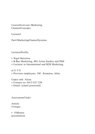 CourseOverview-Marketing
ChannelConcepts
Lecture1
Part1MarketingChannelSystems
LecturerProfile
v Nigel Bairstow
v B.Bus Marketing, MA Asian Studies and PhD
v Lecturer in International and B2B Marketing
at U.T.S
v Previous employees: 3M , Komatsu, Atlas
Copco and Alcan
v Contact no: 0412 827 230
v Email: [email protected]
AssessmentTasks
Article
Critique
• 15Minute
presentation
 