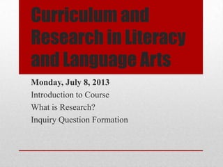 Curriculum and
Research in Literacy
and Language Arts
Monday, July 8, 2013
Introduction to Course
What is Research?
Inquiry Question Formation
 