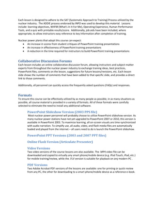 Each lesson is designed to adhere to the SAT (Systematic Approach to Training) Process utilized by the
nuclear industry. The ADDIE process endorsed by INPO was used to develop this material. Lessons
include: learning objectives, WIIFM (What’s In It For Me), Operating Experience, Human Performance
Tools, and a quiz with printable results/score. Additionally, job aids have been included, where
appropriate, to allow instructors easy reference to key information after completion of training.

Nuclear power plants that adopt this course can expect:
    An increase in scores from student critiques of PowerPoint training presentations
    An increase in effectiveness of PowerPoint training presentations
    A reduction in the time required for instructors to build PowerPoint training presentations


Collaborative Discussion Forums
Each lesson includes an online collaborative discussion forum, allowing instructors and subject-matter
experts from throughout the nuclear power industry to exchange training ideas, best practices,
PowerPoint files, comments on the lesson, suggestions for future lessons/revisions, etc. Each lesson
slide shows the number of comments that have been added to that specific slide, and provides a direct
link to those comments.

Additionally, all personnel can quickly access the frequently asked questions (FAQs) and responses.


Formats
To ensure this course can be effectively utilized by as many people as possible, in as many situations as
possible, all course material is provided in a variety of formats. All of these formats were carefully
selected to eliminate the need to install any additional software.

        PowerPoint Slideshow Version (2003 PPS file)
         Most nuclear power personnel will probably choose to utilize PowerPoint slideshow version. As
        many nuclear power stations have not yet upgraded to PowerPoint 2007 or 2010, this version is
        available in PowerPoint 2003. To maximize learning, all on-screen visuals are time-synchronized
        with audio narration. To simplify use, all audio, video, and flash media files are automatically
        loaded and played from the internet – all users need to do is launch the PowerPoint slideshow.

        PowerPoint PPT Versions (2003 and 2007 PPT files)
        Online Flash Version (Articulate Presenter)
        Video Versions
        Two video versions of the course lessons are also available. The .MP4 video file can be
        downloaded and copied to virtually any smart phone/mobile device (e.g. iPod Touch, iPad, etc.)
        for mobile training/review, while the .FLV version is suitable for playback on any modern PC .

        PDF Versions
        Two Adobe Acrobat PDF versions of the lessons are available: one for printing or quick review
        from any PC, the other for downloading to a smart phone/mobile device as a reference e-book.
 