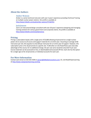 About the Authors
        Amber Watson
        Amber is a senior technical instructor with over 5 years’ experience providing Technical Training
        at multiple nuclear power stations. Her profile is available at
        http://www.linkedin.com/pub/amber-watson/7/7a6/912.

        Jack Jensen
        Jack is an instructional design consultant with over 20 years’ experience designing and managing
        training solutions for various government and corporate clients. His profile is available at
        http://www.linkedin.com/in/jackjensensa.


Pricing
Pricing is subscription based, with a single price of $3,000 allowing all personnel at a single nuclear
power site to access to all course and support materials for an entire year. Assuming an average of 60
instructors per site, this equates to only $50 per instructor for an entire year of support. However, this
subscription price is for all personnel at a specific site. If 100 other on-site PowerPoint users also take
advantage of the course, for no additional charge, the per-user price would be only $18.75 per year.
Course materials can be accessed on-line, or downloaded and accessed off-line. Each site has the option
for a single sign-on for all personnel, or individual accounts for each user.


For More Information
Contact Jack Jensen at 210-325-5504 or jjensen@eMediaInnovations.com. Or, visit NukePowerLearning
at http://www.nukepowerlearning.com/tng.
 