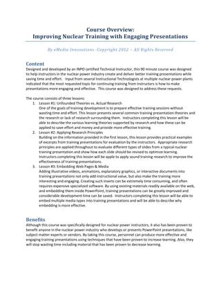 Course Overview:
    Improving Nuclear Training with Engaging Presentations

             By eMedia Innovations -Copyright 2012 – All Rights Reserved


Content
Designed and developed by an INPO certified Technical Instructor, this 90 minute course was designed
to help instructors in the nuclear power industry create and deliver better training presentations while
saving time and effort. Input from several Instructional Technologists at multiple nuclear power plants
indicated that the most requested topic for continuing training from instructors is how to make
presentations more engaging and effective. This course was designed to address these requests.

The course consists of three lessons:
    1. Lesson #1: Unfounded Theories vs. Actual Research
       One of the goals of training development is to prepare effective training sessions without
       wasting time and effort. This lesson presents several common training presentation theories and
       the research or lack of research surrounding them. Instructors completing this lesson will be
       able to describe the various learning theories supported by research and how these can be
       applied to save effort and money and provide more effective training.
    2. Lesson #2: Applying Research Principles
       Building on the information provided in the first lesson, this lesson provides practical examples
       of excerpts from training presentations for evaluation by the instructors. Appropriate research
       principles are applied throughout to evaluate different types of slides from a typical nuclear
       training presentation and show how each slide should be revised to optimize learning.
       Instructors completing this lesson will be apple to apply sound training research to improve the
       effectiveness of training presentations.
    3. Lesson #3: Embedding Web Pages & Media
       Adding illustrative videos, animations, explanatory graphics, or interactive documents into
       training presentations not only add instructional value, but also make the training more
       interesting and engaging. Creating such inserts can be extremely time consuming, and often
       requires expensive specialized software. By using existing materials readily available on the web,
       and embedding them inside PowerPoint, training presentations can be greatly improved and
       considerable development time can be saved. Instructors completing this lesson will be able to
       embed multiple media types into training presentations and will be able to describe why
       embedding is more effective.


Benefits
Although this course was specifically designed for nuclear power instructors, it also has been proven to
benefit anyone in the nuclear power industry who develops or presents PowerPoint presentations, like
subject matter experts or vendors. By taking this course, personnel can produce more effective and
engaging training presentations using techniques that have been proven to increase learning. Also, they
will stop wasting time including material that has been proven to decrease learning.
 