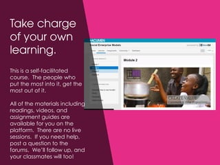 This is a self-facilitated
course. The people who
put the most into it, get the
most out of it.
All of the materials including
readings, videos, and
assignment guides are
available for you on the
platform. There are no live
sessions. If you need help,
post a question to the
forums. We’ll follow up, and
your classmates will too!
 