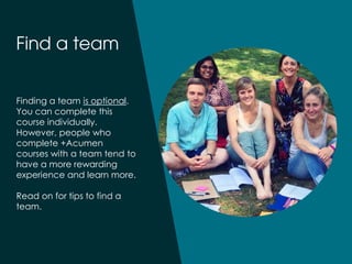 Finding a team is optional.
You can complete this
course individually.
However, people who
complete +Acumen
courses with a team tend to
have a more rewarding
experience and learn more.
Read on for tips to find a
team.
 