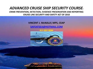 ADVANCED CRUISE SHIP SECURITY COURSE:
CRIME PREVENTION, DETECTION, EVIDENCE PRESERVATION AND REPORTING:
            CRUISE LINE SECURITY AND SAFETY ACT OF 2010


                VINCENT J. McNALLY, MPS, CEAP
                  SAFEATSEA@HOTMAIL.COM
                          813 802 8086
 