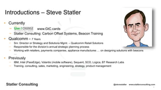 2
Statler Consulting @stevestatler www.statlerconsulting.com
• Currently
− www.GtC.cards
− Statler Consulting: Carbon Offset Systems, Beacon Training
• Qualcomm - 7 Years
− Snr. Director or Strategy and Solutions Mgmt. – Qualcomm Retail Solutions
− Responsible for the division’s annual strategic planning process
− Working with retailers, payments companies, appliance manufactures … on designing solutions with beacons
…
• Previously
− IBM, Intel (PassEdge), Volantis (mobile software), Sequent, SCO, Logica, BT Research Labs
− Training, consulting, sales, marketing, engineering, strategy, product management
Introductions – Steve Statler
 