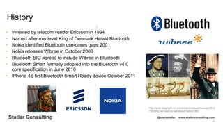 42
Statler Consulting @stevestatler www.statlerconsulting.com
• Invented by telecom vendor Ericsson in 1994
• Named after medieval King of Denmark Harald Bluetooth
• Nokia identified Bluetooth use-cases gaps 2001
• Nokia releases Wibree in October 2006
• Bluetooth SIG agreed to include Wibree in Bluetooth
• Bluetooth Smart formally adopted into the Bluetooth v4.0
core specification in June 2010
• iPhone 4S first Bluetooth Smart Ready device October 2011
History
http://www.telegraph.co.uk/education/educationnews/8915
720/Why-we-need-to-talk-about-history.html
 