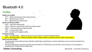 44
Statler Consulting @stevestatler www.statlerconsulting.com
Health care profiles
• HTP — Medical temperature measurement devices
• GLP — Blood glucose monitors
• BLP — Blood pressure measurement
Sports and fitness profiles
• HRP — Heart rate measurement
• CSCP —Bicycle or exercise bike cadence and wheel speed
• RSCP — Running speed and cadence profile
• CPP — Cycling power profile.
• LNP — Location and navigation profile.
Proximity sensing
• FMP — Find Me Profile — allows one device to issue an alert on a second misplaced device
• PXP — Proximity Profile — allows a proximity monitor to detect whether a proximity reporter is within a close range
Alerts and time profiles
• The phone alert status profile and alert notification profile allow a client device to receive notifications such as incoming call alerts from
another device
• The time profile allows current time and time zone information on a client device to be set from a server device, such as between a
wristwatch and a mobile phone's network time
Bluetooth 4.0
Profiles
 