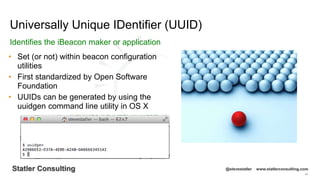 48
Statler Consulting @stevestatler www.statlerconsulting.com
• Set (or not) within beacon configuration
utilities
• First standardized by Open Software
Foundation
• UUIDs can be generated by using the
uuidgen command line utility in OS X
Universally Unique IDentifier (UUID)
Identifies the iBeacon maker or application
 